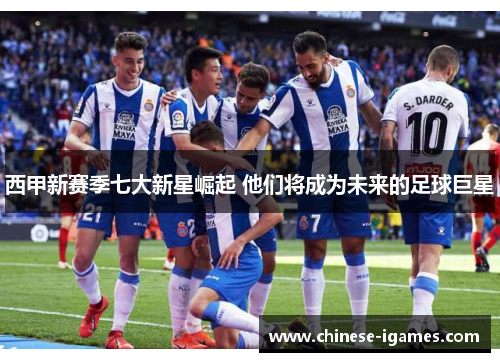 西甲新赛季七大新星崛起 他们将成为未来的足球巨星 西甲新赛季七大新星崛起 他们将成为未来的足球巨星