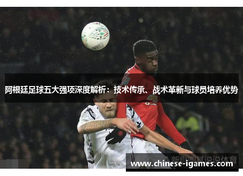 阿根廷足球五大强项深度解析：技术传承、战术革新与球员培养优势