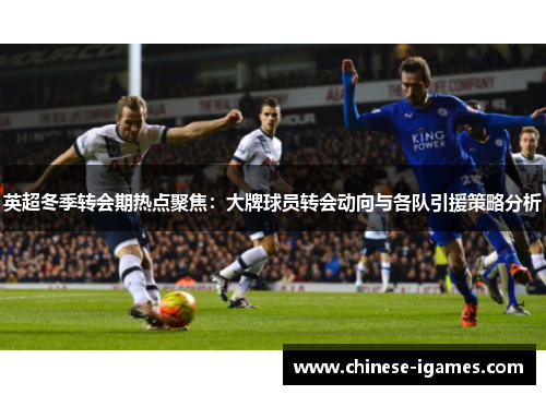 英超冬季转会期热点聚焦：大牌球员转会动向与各队引援策略分析