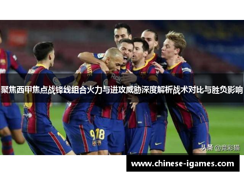 聚焦西甲焦点战锋线组合火力与进攻威胁深度解析战术对比与胜负影响