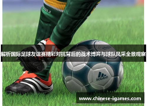 解析国际足球友谊赛精彩对抗背后的战术博弈与球队风采全景观察