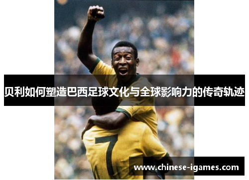 贝利如何塑造巴西足球文化与全球影响力的传奇轨迹